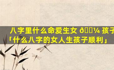 八字里什么命爱生女 🐼 孩子「什么八字的女人生孩子顺利」